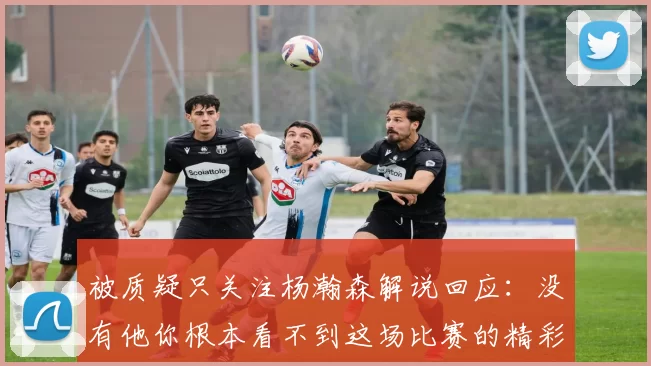 被质疑只关注杨瀚森解说回应：没有他你根本看不到这场比赛的精彩