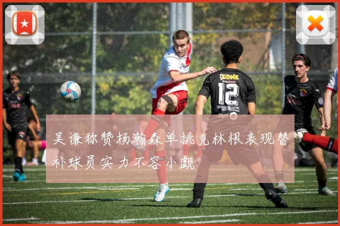 吴谦称赞杨瀚森单挑克林根表现替补球员实力不容小觑