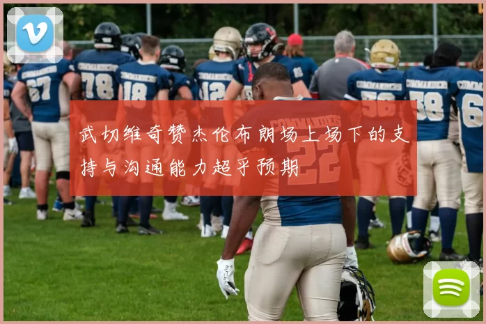 武切维奇赞杰伦布朗场上场下的支持与沟通能力超乎预期