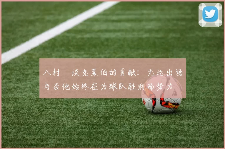 八村塁谈克莱伯的贡献：无论出场与否他始终在为球队胜利而努力