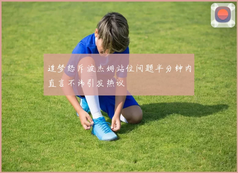 追梦怒斥波杰姆站位问题半分钟内直言不讳引发热议