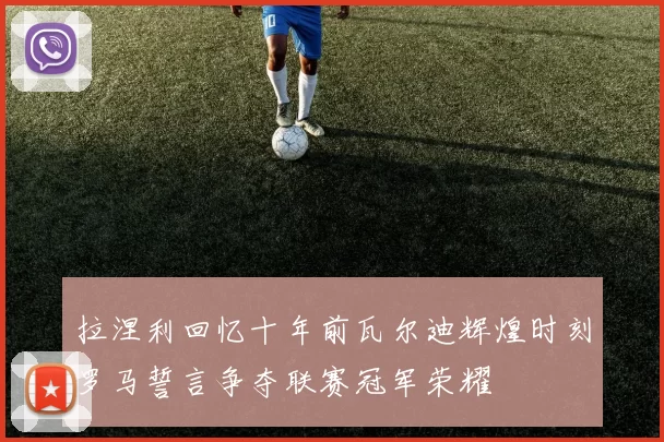 拉涅利回忆十年前瓦尔迪辉煌时刻罗马誓言争夺联赛冠军荣耀
