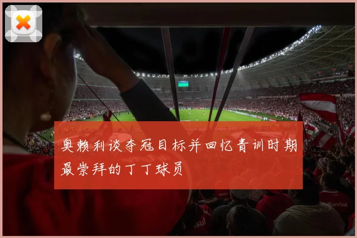 奥赖利谈夺冠目标并回忆青训时期最崇拜的丁丁球员