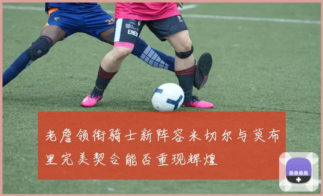 老詹领衔骑士新阵容米切尔与莫布里完美契合能否重现辉煌