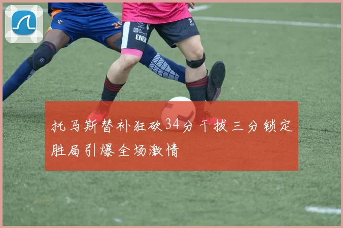 托马斯替补狂砍34分干拔三分锁定胜局引爆全场激情