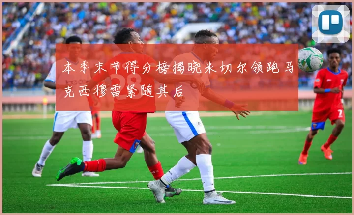 本季末节得分榜揭晓米切尔领跑马克西穆雷紧随其后