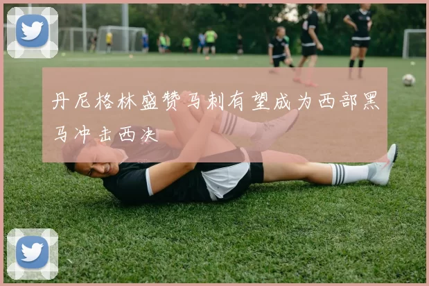 丹尼格林盛赞马刺有望成为西部黑马冲击西决