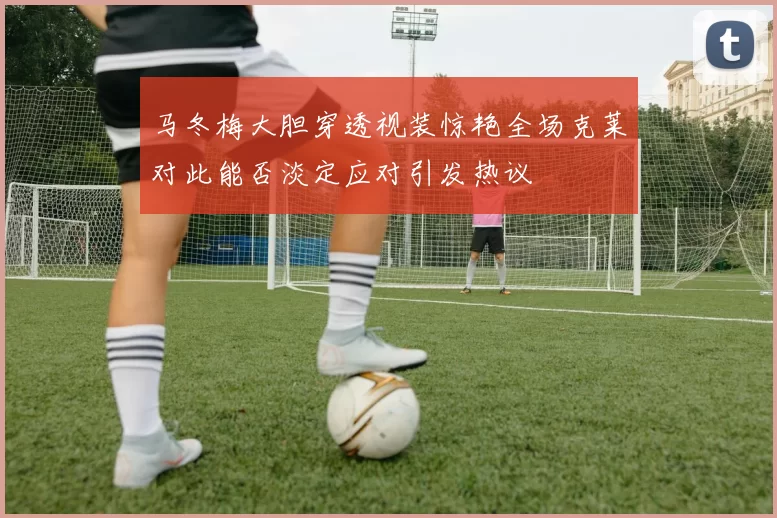马冬梅大胆穿透视装惊艳全场克莱对此能否淡定应对引发热议