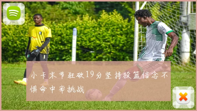 小卡末节狂砍19分坚持投篮信念不惧命中率挑战