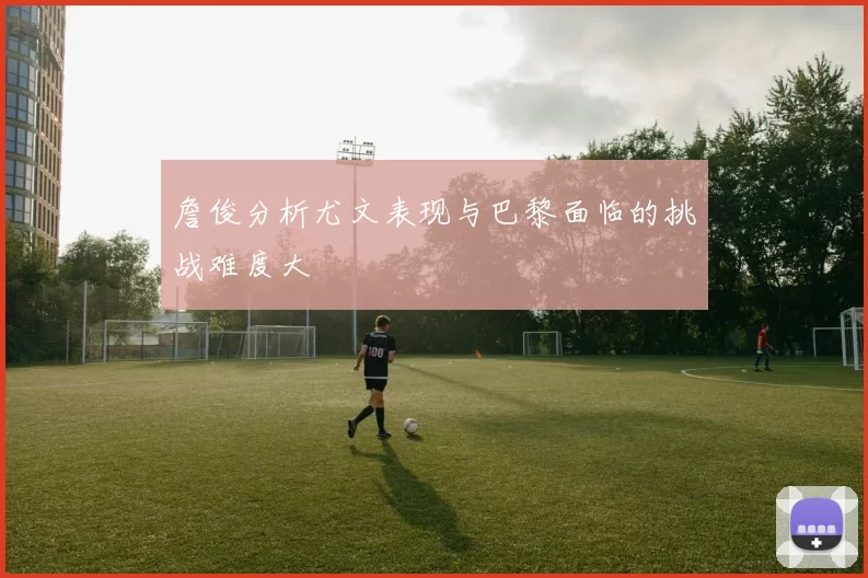 詹俊分析尤文表现与巴黎面临的挑战难度大