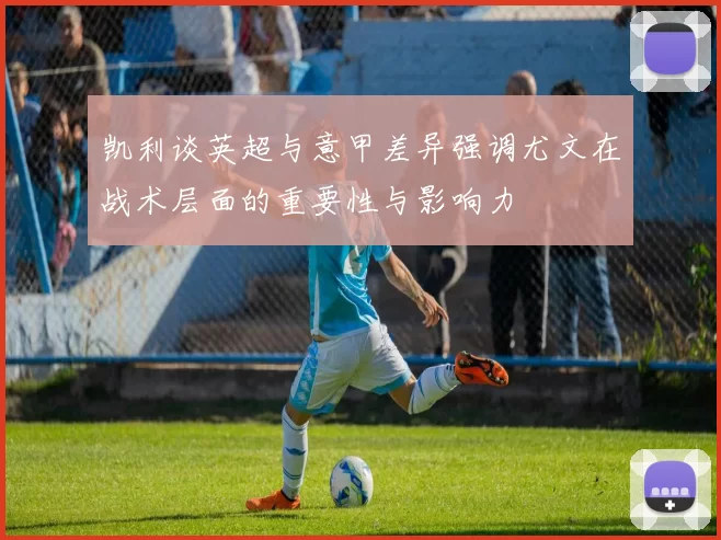 凯利谈英超与意甲差异强调尤文在战术层面的重要性与影响力