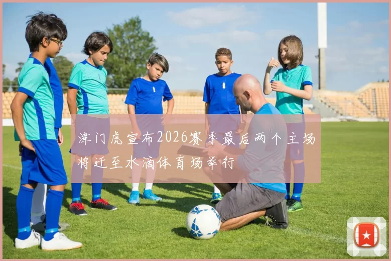 津门虎宣布2026赛季最后两个主场将迁至水滴体育场举行
