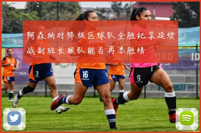 阿森纳对降级区球队全胜纪录延续战副班长狼队能否再添胜绩