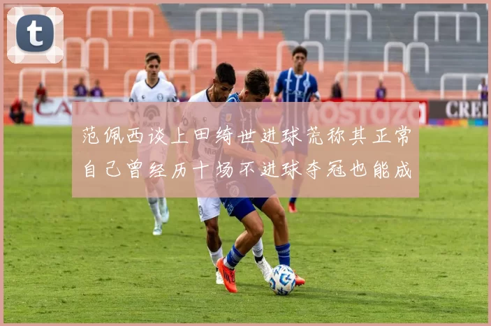 范佩西谈上田绮世进球荒称其正常自己曾经历十场不进球夺冠也能成功