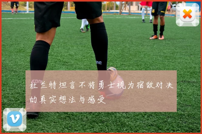 杜兰特坦言不将勇士视为宿敌对决的真实想法与感受
