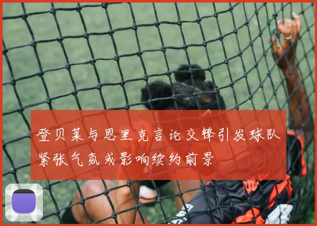 登贝莱与恩里克言论交锋引发球队紧张气氛或影响续约前景