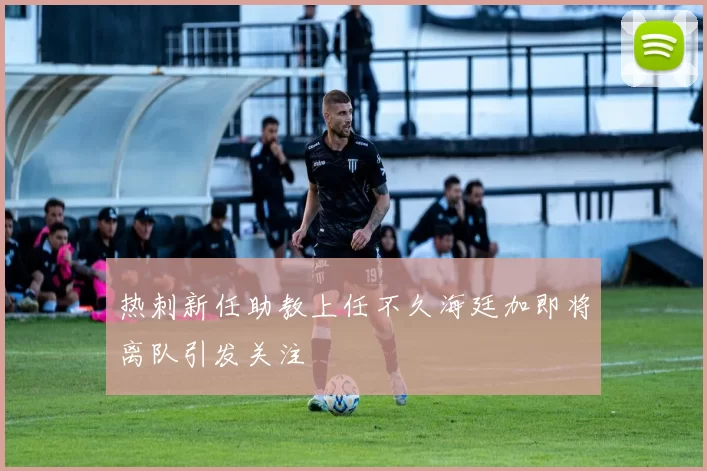 热刺新任助教上任不久海廷加即将离队引发关注
