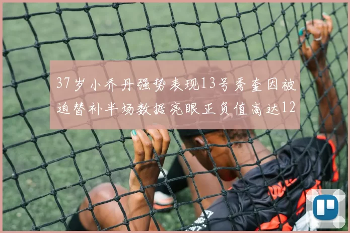 37岁小乔丹强势表现13号秀奎因被迫替补半场数据亮眼正负值高达12