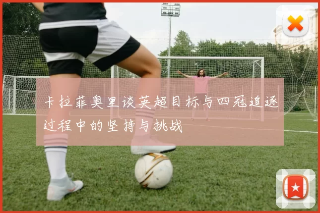 卡拉菲奥里谈英超目标与四冠追逐过程中的坚持与挑战
