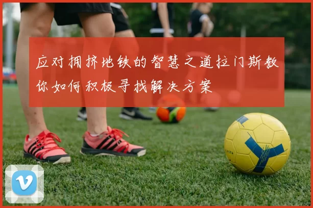 应对拥挤地铁的智慧之道拉门斯教你如何积极寻找解决方案