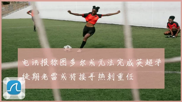 电讯报称图多尔或无法完成英超学徒期老雷或将接手热刺重任
