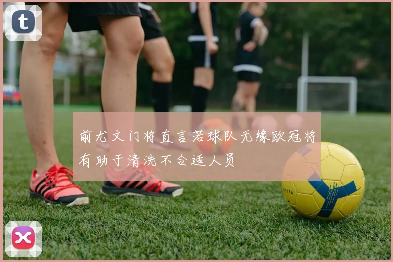 前尤文门将直言若球队无缘欧冠将有助于清洗不合适人员