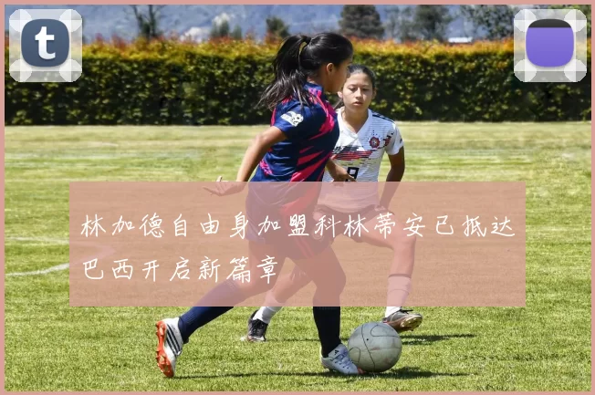 林加德自由身加盟科林蒂安已抵达巴西开启新篇章