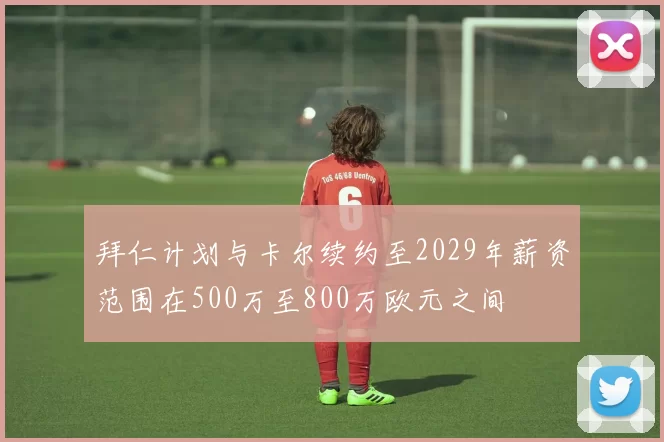 拜仁计划与卡尔续约至2029年薪资范围在500万至800万欧元之间
