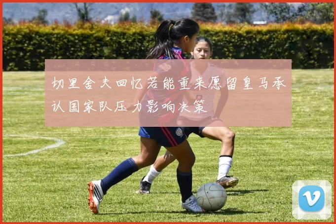 切里舍夫回忆若能重来愿留皇马承认国家队压力影响决策