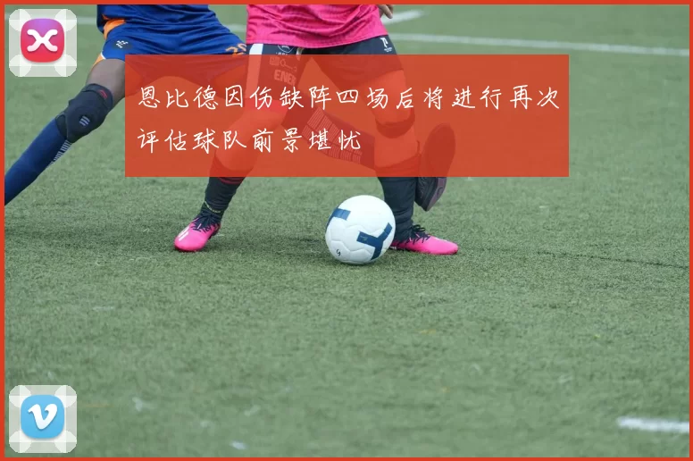 恩比德因伤缺阵四场后将进行再次评估球队前景堪忧
