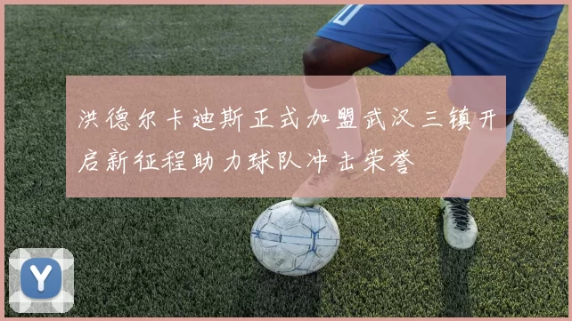 洪德尔卡迪斯正式加盟武汉三镇开启新征程助力球队冲击荣誉